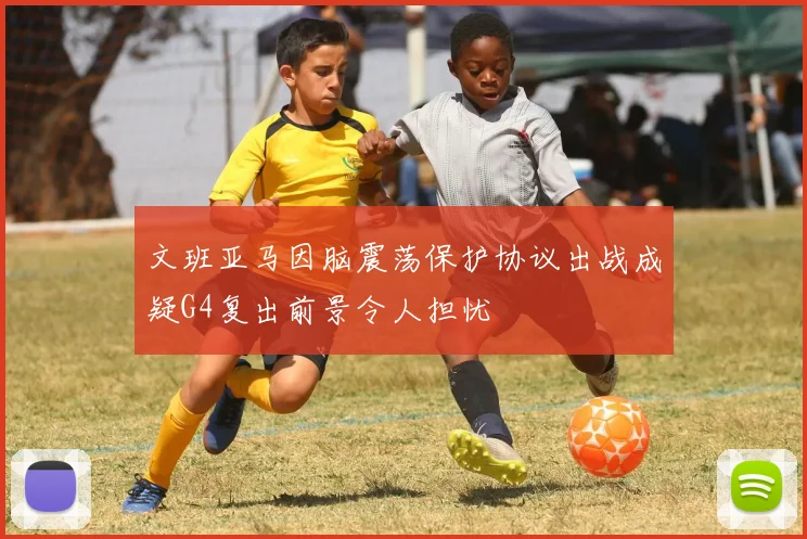 文班亚马因脑震荡保护协议出战成疑G4复出前景令人担忧