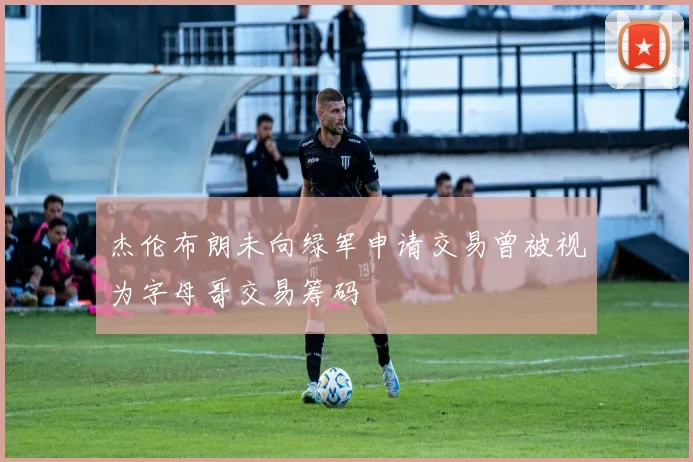 杰伦布朗未向绿军申请交易曾被视为字母哥交易筹码