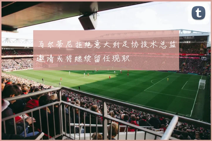 马尔蒂尼拒绝意大利足协技术总监邀请或将继续留任现职