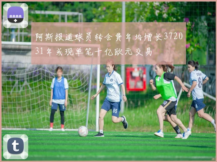 阿斯报道球员转会费年均增长372031年或现单笔十亿欧元交易