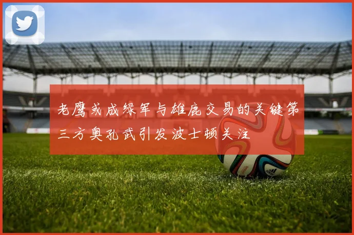 老鹰或成绿军与雄鹿交易的关键第三方奥孔武引发波士顿关注