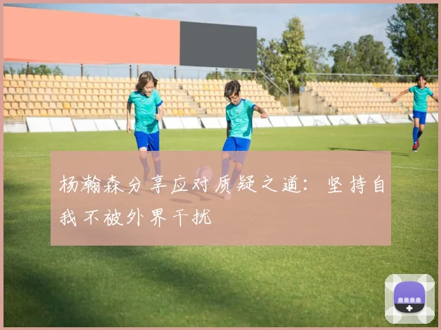 杨瀚森分享应对质疑之道：坚持自我不被外界干扰