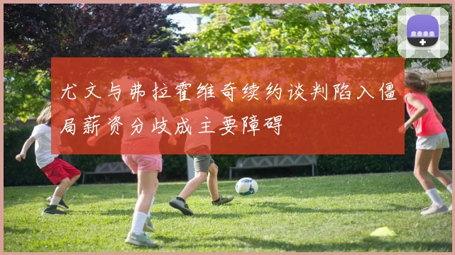 尤文与弗拉霍维奇续约谈判陷入僵局薪资分歧成主要障碍
