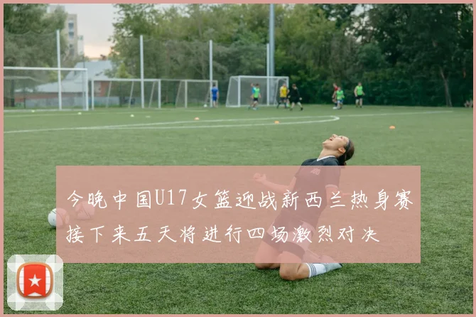 今晚中国U17女篮迎战新西兰热身赛接下来五天将进行四场激烈对决