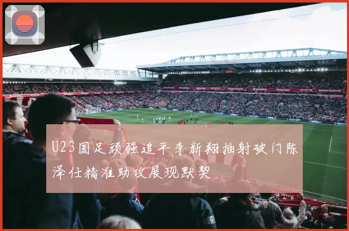 U23国足顽强追平李新翔抽射破门陈泽仕精准助攻展现默契