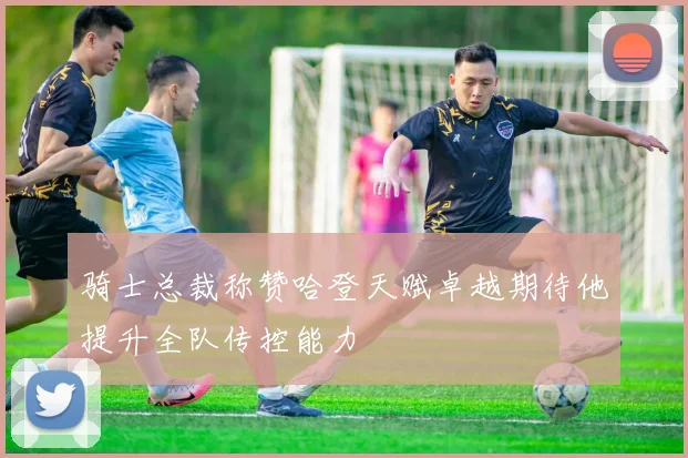 骑士总裁称赞哈登天赋卓越期待他提升全队传控能力