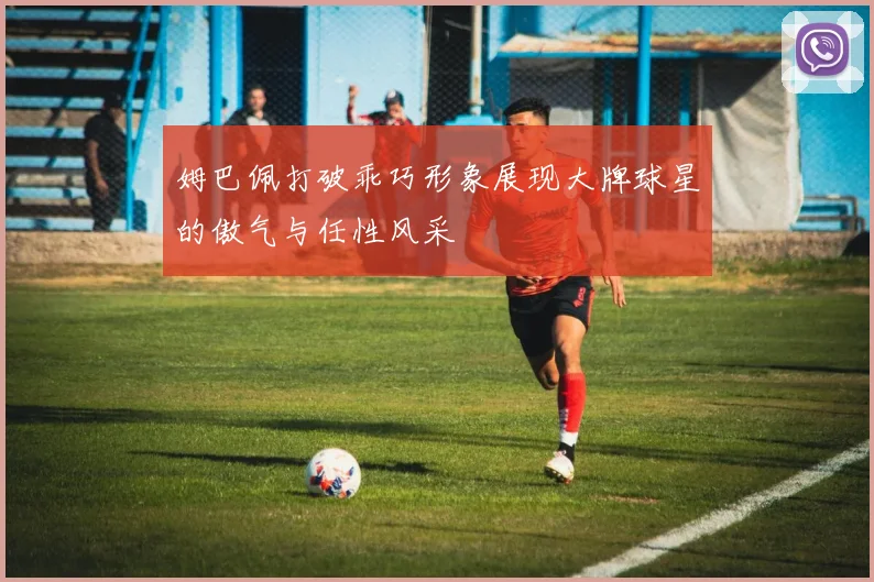 姆巴佩打破乖巧形象展现大牌球星的傲气与任性风采