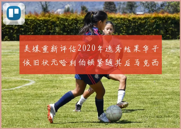 美媒重新评估2020年选秀结果华子依旧状元哈利伯顿紧随其后马克西位列探花