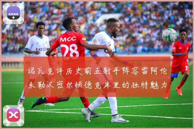 诺瓦克评历史前五射手阵容雷阿伦米勒汉密尔顿德克库里的独特魅力与影响