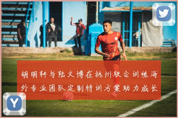 胡明轩与陆文博在杭州联合训练海外专业团队定制特训方案助力成长