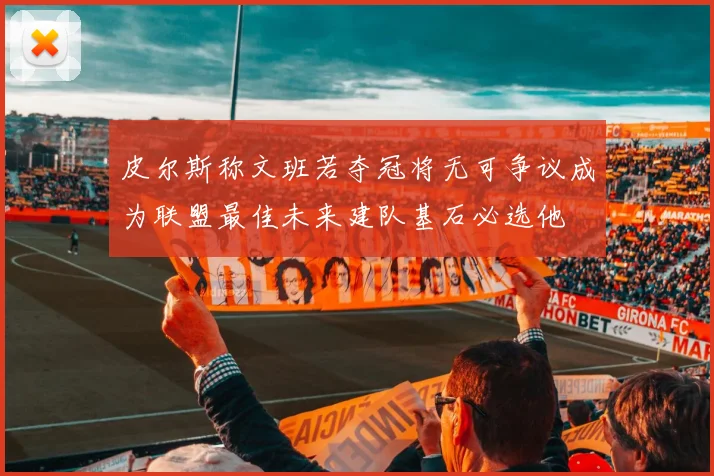 皮尔斯称文班若夺冠将无可争议成为联盟最佳未来建队基石必选他