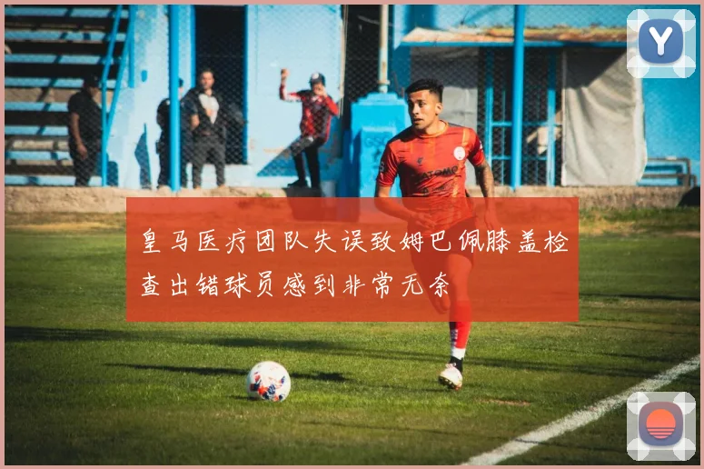 皇马医疗团队失误致姆巴佩膝盖检查出错球员感到非常无奈
