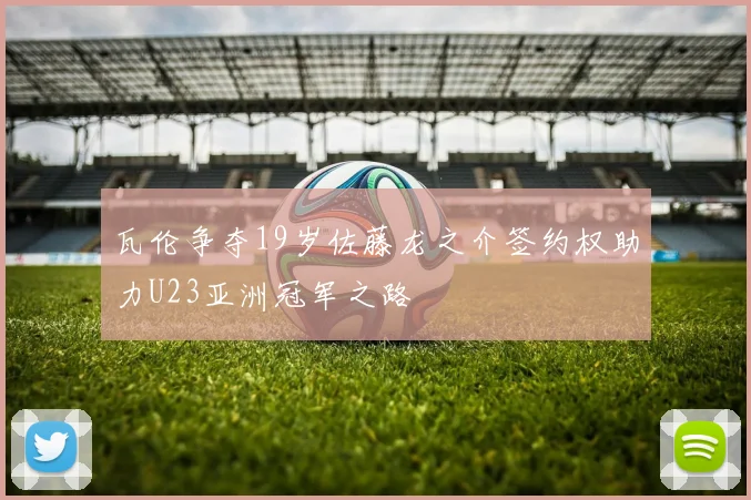 瓦伦争夺19岁佐藤龙之介签约权助力U23亚洲冠军之路