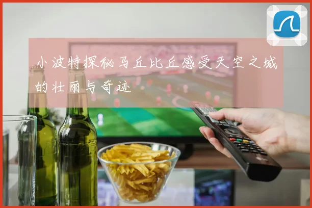 小波特探秘马丘比丘感受天空之城的壮丽与奇迹