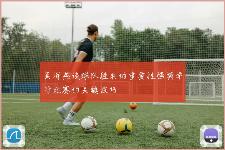 吴海燕谈球队胜利的重要性强调学习比赛的关键技巧