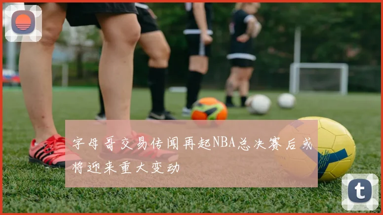 字母哥交易传闻再起NBA总决赛后或将迎来重大变动