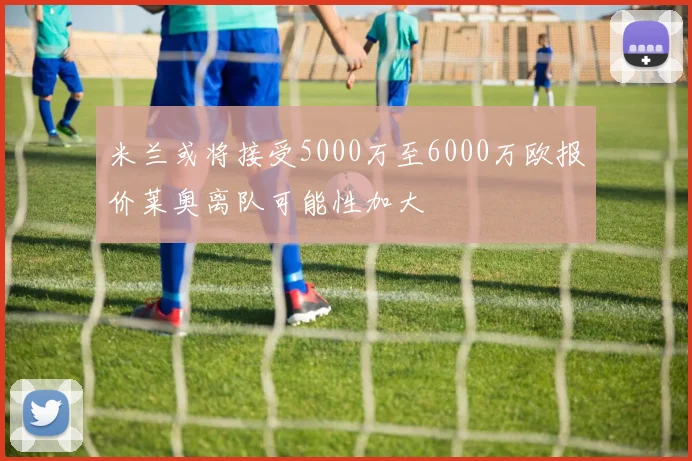 米兰或将接受5000万至6000万欧报价莱奥离队可能性加大