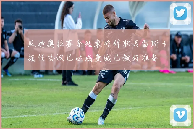 瓜迪奥拉赛季结束将辞职马雷斯卡接任协议已达成曼城已做好准备
