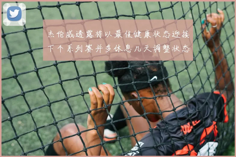 杰伦威透露将以最佳健康状态迎接下个系列赛并多休息几天调整状态