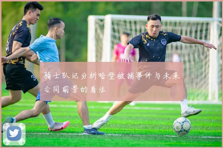 骑士队记分析哈登被捕事件与未来合同前景的看法