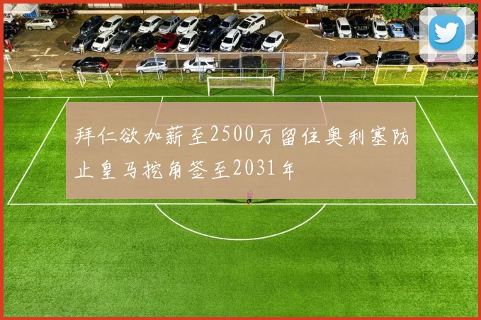 拜仁欲加薪至2500万留住奥利塞防止皇马挖角签至2031年