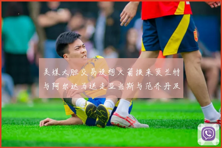 美媒大胆交易设想火箭换来莫兰特与阿尔达马送走亚当斯与范乔丹及两个选秀权