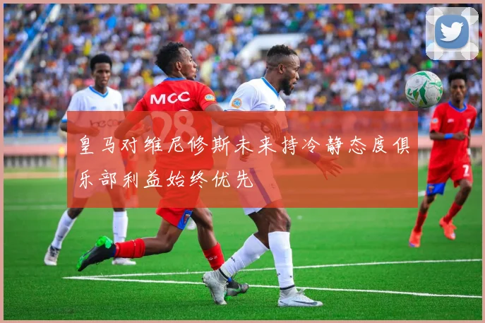 皇马对维尼修斯未来持冷静态度俱乐部利益始终优先