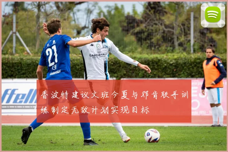 香波特建议文班今夏与邓肯联手训练制定无敌计划实现目标